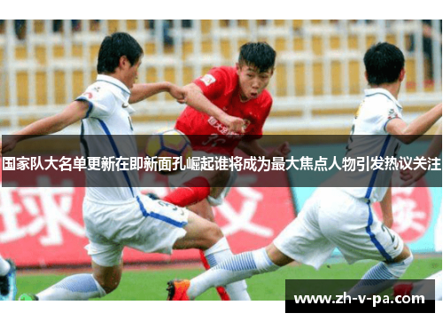 国家队大名单更新在即新面孔崛起谁将成为最大焦点人物引发热议关注