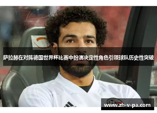 萨拉赫在对阵德国世界杯比赛中扮演决定性角色引领球队历史性突破 萨拉赫在对阵德国世界杯比赛中扮演决定性角色引领球队历史性突破