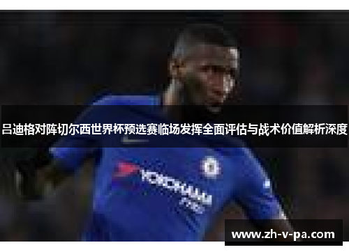 吕迪格对阵切尔西世界杯预选赛临场发挥全面评估与战术价值解析深度