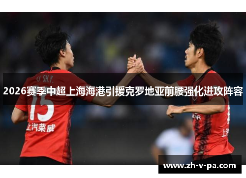 2026赛季中超上海海港引援克罗地亚前腰强化进攻阵容