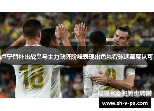 卢宁替补出战皇马主力缺阵阶段表现出色赢得球迷高度认可