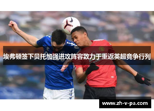 埃弗顿签下贝托加强进攻阵容致力于重返英超竞争行列