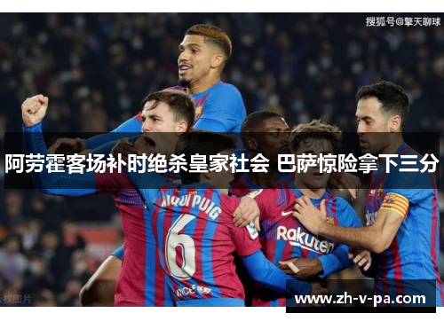 阿劳霍客场补时绝杀皇家社会 巴萨惊险拿下三分 阿劳霍客场补时绝杀皇家社会 巴萨惊险拿下三分