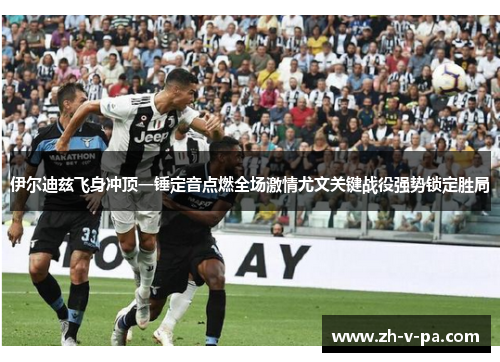 伊尔迪兹飞身冲顶一锤定音点燃全场激情尤文关键战役强势锁定胜局 伊尔迪兹飞身冲顶一锤定音点燃全场激情尤文关键战役强势锁定胜局