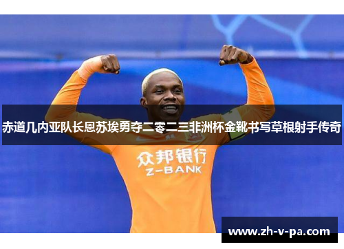 赤道几内亚队长恩苏埃勇夺二零二三非洲杯金靴书写草根射手传奇