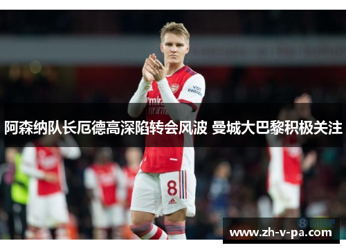 阿森纳队长厄德高深陷转会风波 曼城大巴黎积极关注