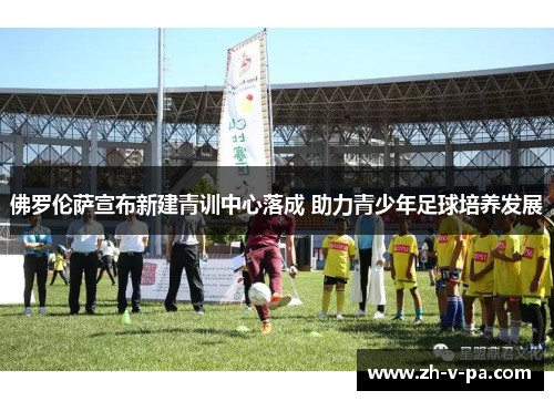 佛罗伦萨宣布新建青训中心落成 助力青少年足球培养发展 佛罗伦萨宣布新建青训中心落成 助力青少年足球培养发展