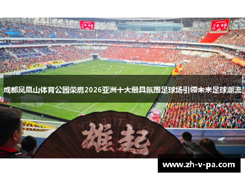 成都凤凰山体育公园荣膺2026亚洲十大最具氛围足球场引领未来足球潮流