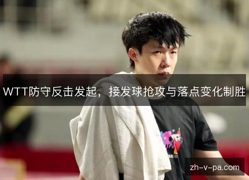WTT防守反击发起,接发球抢攻与落点变化制胜 WTT防守反击发起,接发球抢攻与落点变化制胜