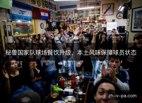 秘鲁国家队球场餐饮升级，本土风味保障球员状态
